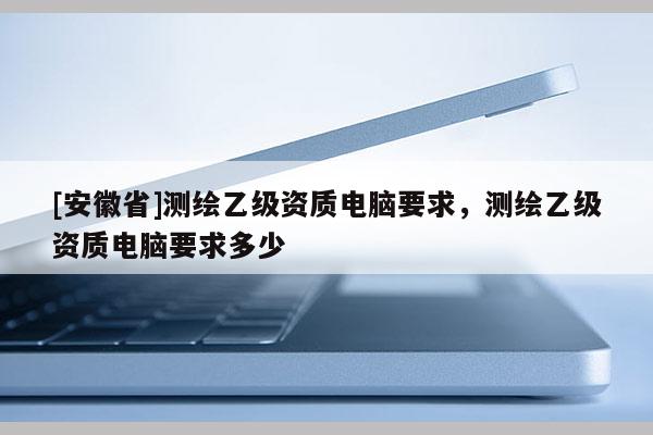 [安徽省]測繪乙級資質電腦要求，測繪乙級資質電腦要求多少