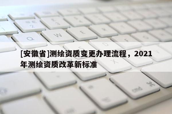 [安徽省]測繪資質(zhì)變更辦理流程，2021年測繪資質(zhì)改革新標(biāo)準(zhǔn)