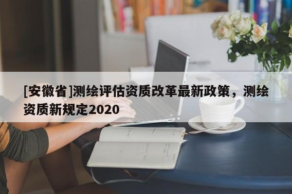 [安徽省]測繪評估資質改革最新政策，測繪資質新規定2020