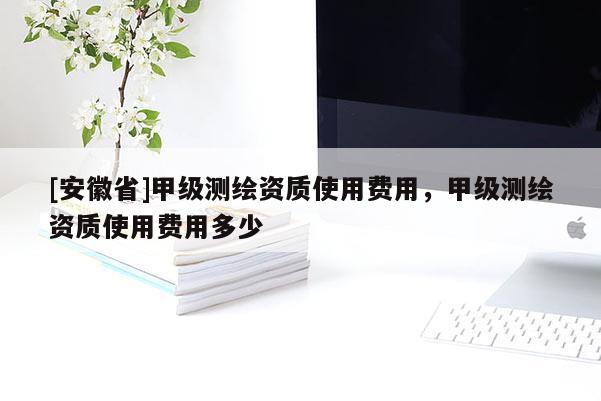 [安徽省]甲級測繪資質使用費用，甲級測繪資質使用費用多少