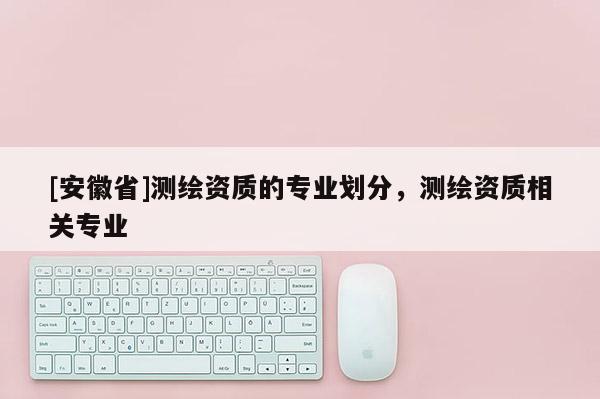 [安徽省]測繪資質的專業劃分，測繪資質相關專業