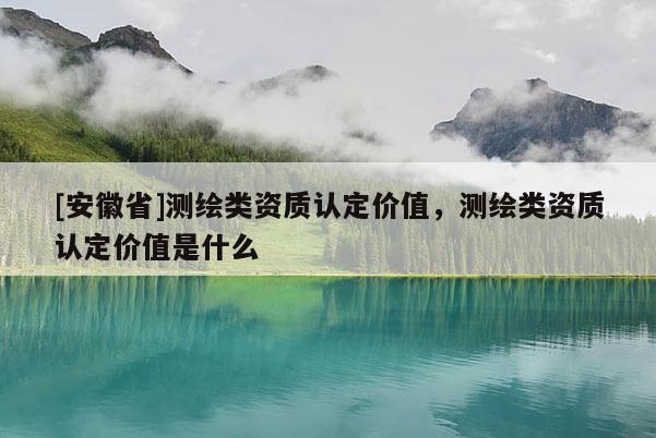 [安徽省]測(cè)繪類資質(zhì)認(rèn)定價(jià)值，測(cè)繪類資質(zhì)認(rèn)定價(jià)值是什么