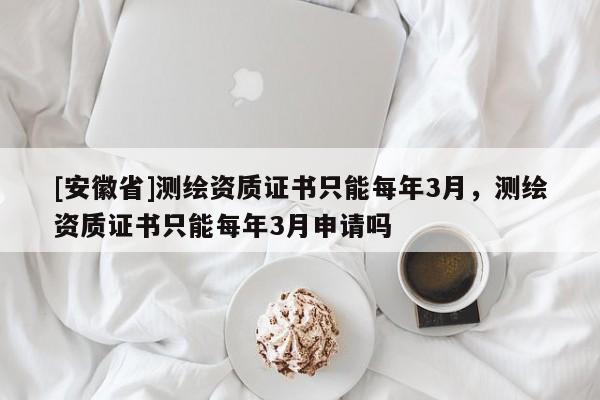 [安徽省]測繪資質證書只能每年3月，測繪資質證書只能每年3月申請嗎