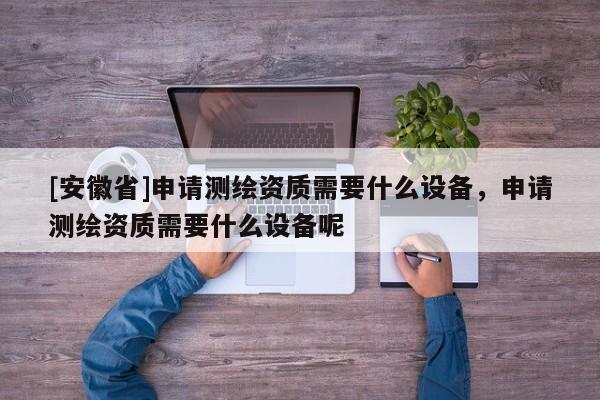 [安徽省]申請測繪資質需要什么設備，申請測繪資質需要什么設備呢
