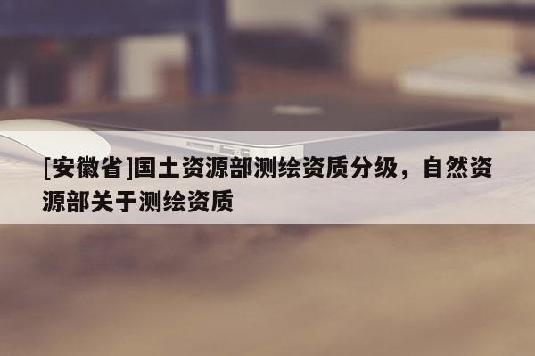[安徽省]國土資源部測繪資質分級，自然資源部關于測繪資質