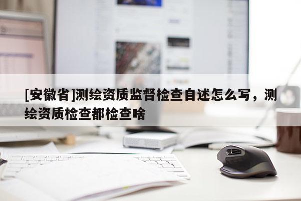 [安徽省]測繪資質監督檢查自述怎么寫，測繪資質檢查都檢查啥