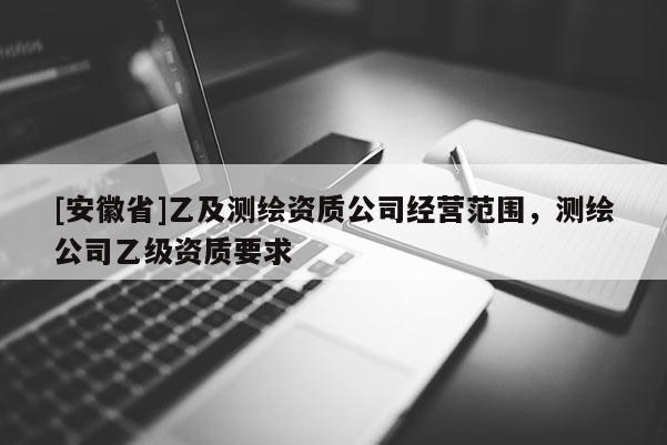 [安徽省]乙及測繪資質(zhì)公司經(jīng)營范圍，測繪公司乙級資質(zhì)要求