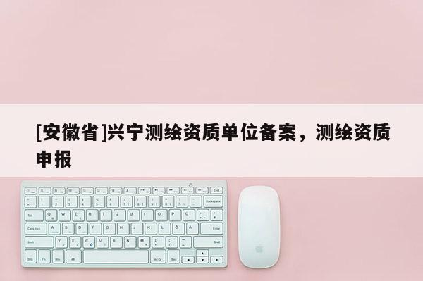 [安徽省]興寧測繪資質單位備案，測繪資質申報