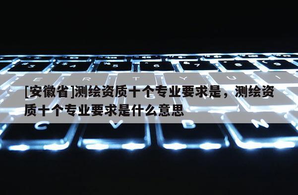 [安徽省]測繪資質十個專業要求是，測繪資質十個專業要求是什么意思