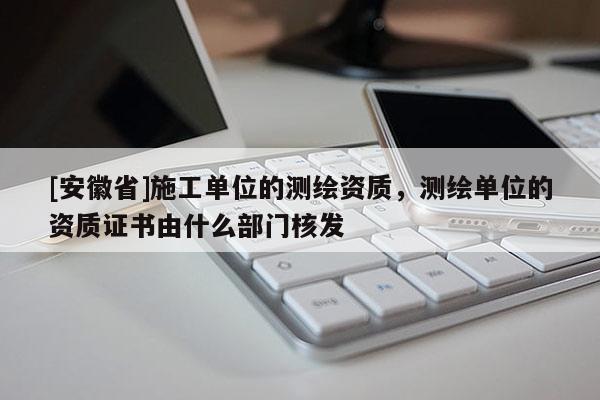 [安徽省]施工單位的測繪資質，測繪單位的資質證書由什么部門核發