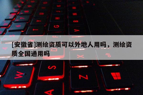 [安徽省]測繪資質可以外地人用嗎，測繪資質全國通用嗎