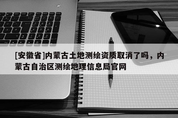 [安徽省]內蒙古土地測繪資質取消了嗎，內蒙古自治區測繪地理信息局官網