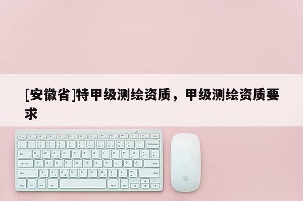 [安徽省]特甲級測繪資質，甲級測繪資質要求