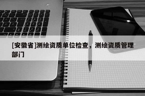 [安徽省]測(cè)繪資質(zhì)單位檢查，測(cè)繪資質(zhì)管理部門
