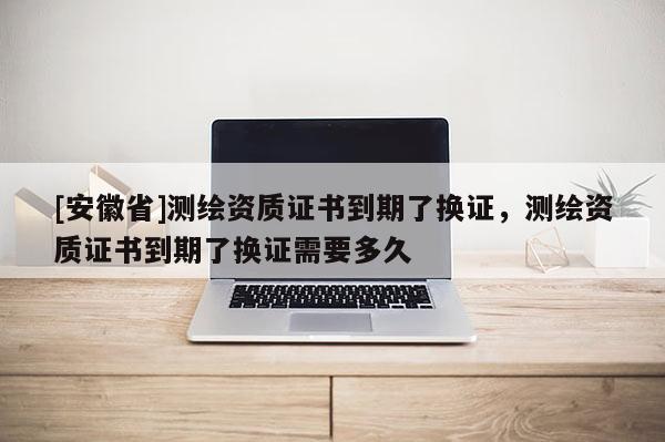 [安徽省]測繪資質證書到期了換證，測繪資質證書到期了換證需要多久