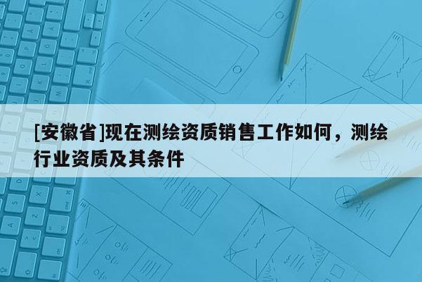 [安徽省]現在測繪資質銷售工作如何，測繪行業資質及其條件