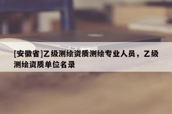 [安徽省]乙級測繪資質(zhì)測繪專業(yè)人員，乙級測繪資質(zhì)單位名錄