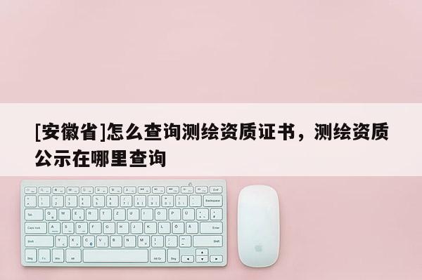 [安徽省]怎么查詢測(cè)繪資質(zhì)證書(shū)，測(cè)繪資質(zhì)公示在哪里查詢