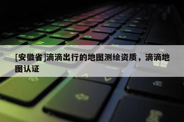 [安徽省]滴滴出行的地圖測繪資質，滴滴地圖認證