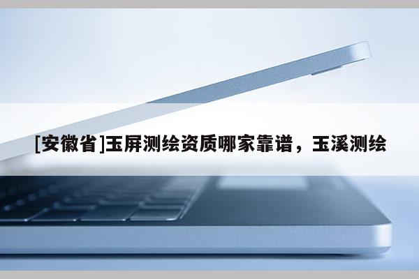 [安徽省]玉屏測(cè)繪資質(zhì)哪家靠譜，玉溪測(cè)繪