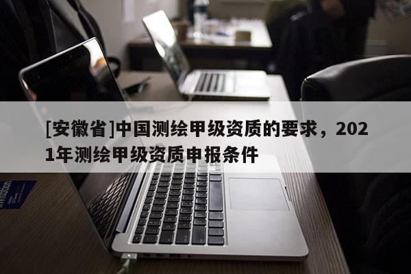 [安徽省]中國測繪甲級資質(zhì)的要求，2021年測繪甲級資質(zhì)申報條件