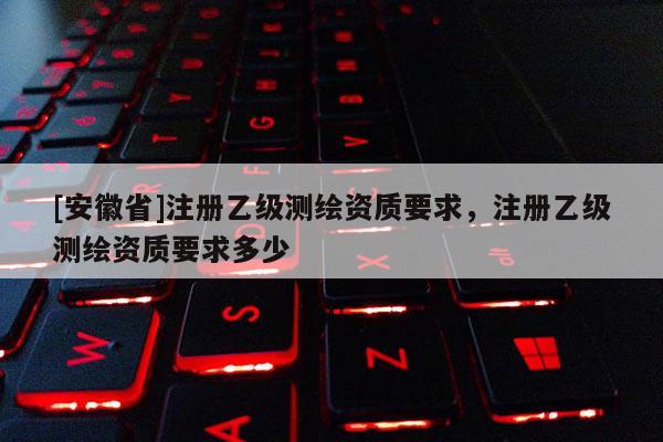 [安徽省]注冊乙級測繪資質(zhì)要求，注冊乙級測繪資質(zhì)要求多少