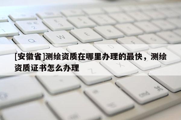 [安徽省]測(cè)繪資質(zhì)在哪里辦理的最快，測(cè)繪資質(zhì)證書怎么辦理