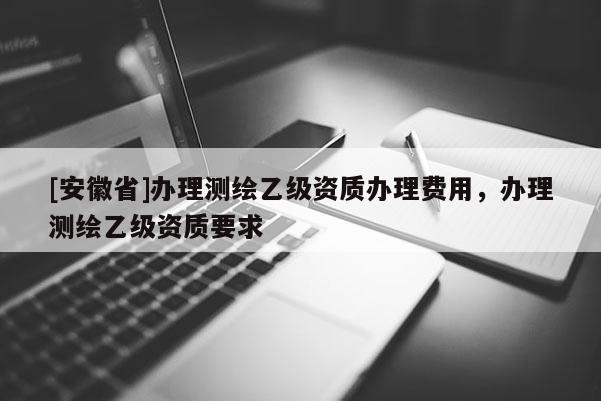 [安徽省]辦理測繪乙級資質辦理費用，辦理測繪乙級資質要求