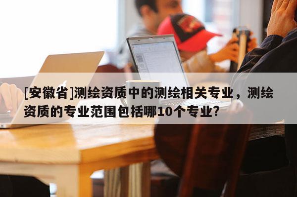 [安徽省]測繪資質中的測繪相關專業，測繪資質的專業范圍包括哪10個專業?