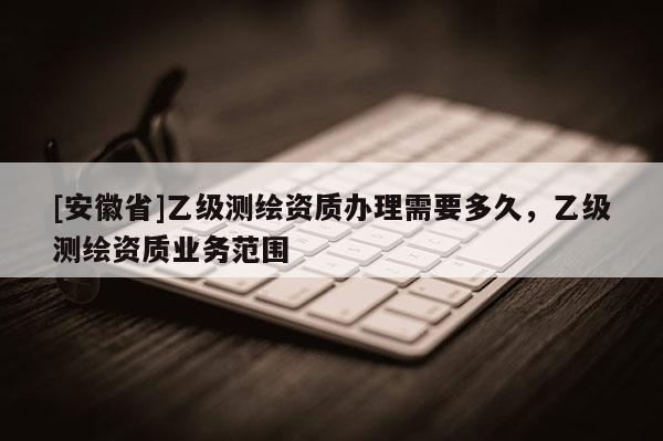 [安徽省]乙級測繪資質辦理需要多久，乙級測繪資質業務范圍