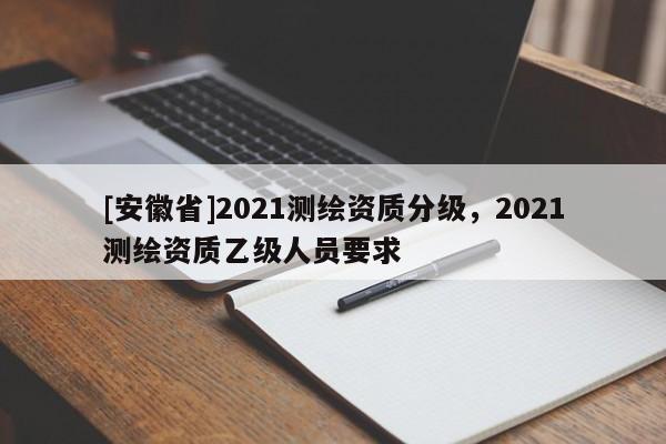 [安徽省]2021測繪資質(zhì)分級(jí)，2021測繪資質(zhì)乙級(jí)人員要求