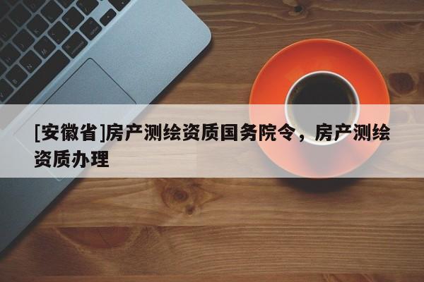 [安徽省]房產(chǎn)測(cè)繪資質(zhì)國(guó)務(wù)院令，房產(chǎn)測(cè)繪資質(zhì)辦理