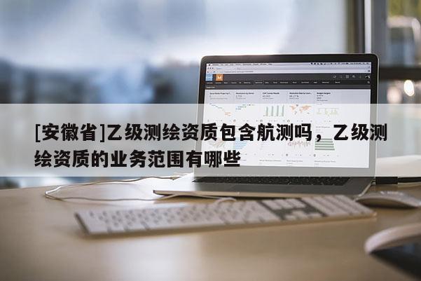 [安徽省]乙級測繪資質包含航測嗎，乙級測繪資質的業務范圍有哪些