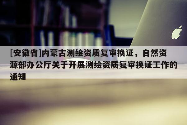 [安徽省]內(nèi)蒙古測繪資質(zhì)復(fù)審換證，自然資源部辦公廳關(guān)于開展測繪資質(zhì)復(fù)審換證工作的通知