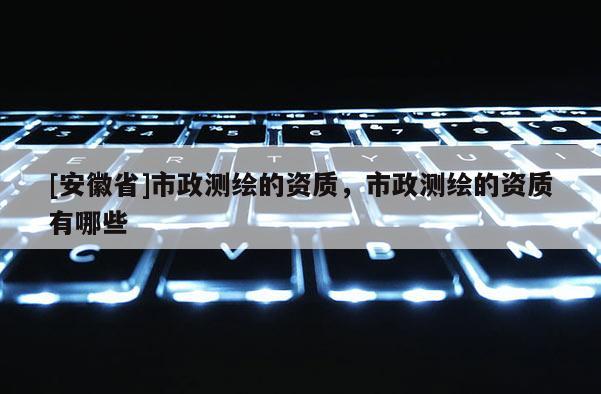 [安徽省]市政測繪的資質，市政測繪的資質有哪些