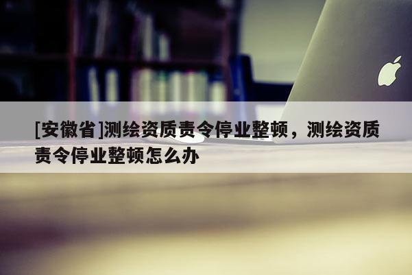 [安徽省]測繪資質責令停業整頓，測繪資質責令停業整頓怎么辦