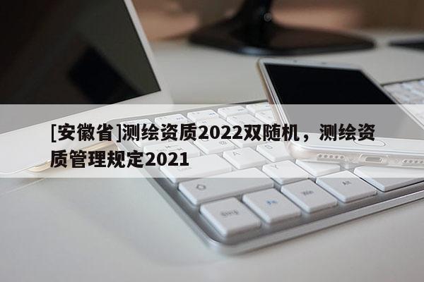 [安徽省]測繪資質(zhì)2022雙隨機，測繪資質(zhì)管理規(guī)定2021