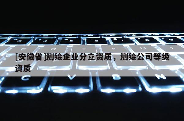 [安徽省]測(cè)繪企業(yè)分立資質(zhì)，測(cè)繪公司等級(jí)資質(zhì)