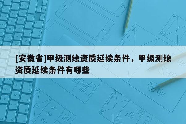 [安徽省]甲級測繪資質(zhì)延續(xù)條件，甲級測繪資質(zhì)延續(xù)條件有哪些