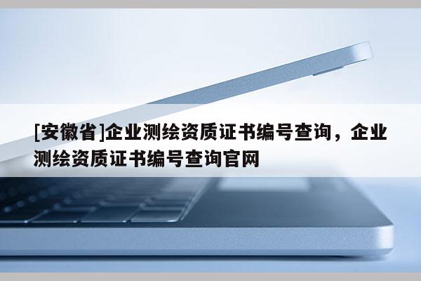 [安徽省]企業測繪資質證書編號查詢，企業測繪資質證書編號查詢官網