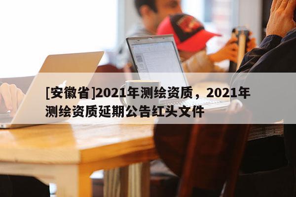 [安徽省]2021年測繪資質，2021年測繪資質延期公告紅頭文件
