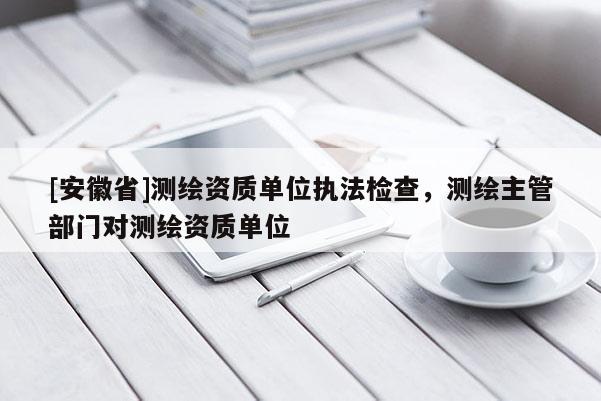 [安徽省]測繪資質單位執法檢查，測繪主管部門對測繪資質單位