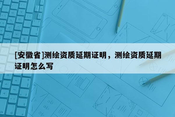[安徽省]測繪資質(zhì)延期證明，測繪資質(zhì)延期證明怎么寫