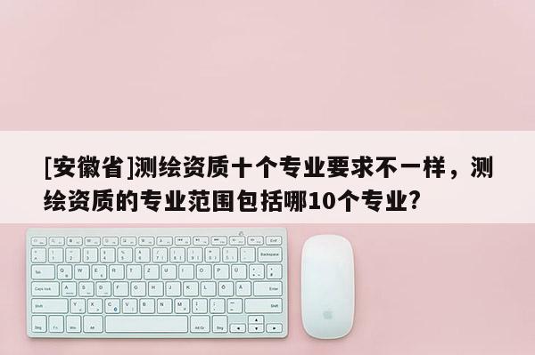[安徽省]測繪資質(zhì)十個(gè)專業(yè)要求不一樣，測繪資質(zhì)的專業(yè)范圍包括哪10個(gè)專業(yè)?
