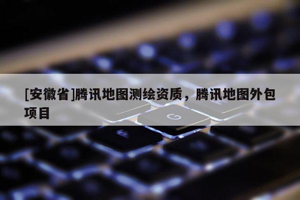 [安徽省]騰訊地圖測繪資質，騰訊地圖外包項目