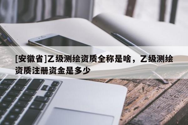 [安徽省]乙級(jí)測繪資質(zhì)全稱是啥，乙級(jí)測繪資質(zhì)注冊資金是多少