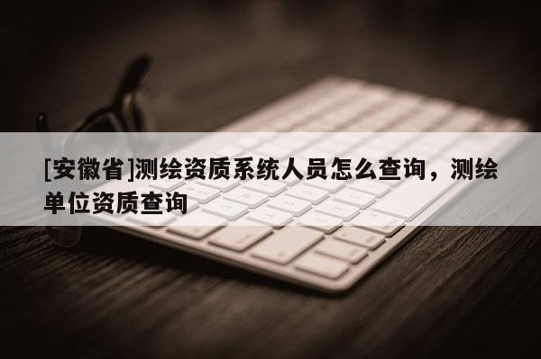 [安徽省]測(cè)繪資質(zhì)系統(tǒng)人員怎么查詢，測(cè)繪單位資質(zhì)查詢
