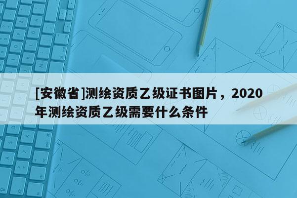 [安徽省]測繪資質乙級證書圖片，2020年測繪資質乙級需要什么條件