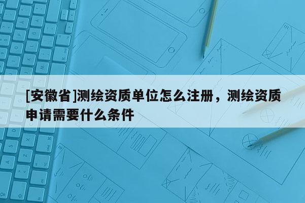 [安徽省]測(cè)繪資質(zhì)單位怎么注冊(cè)，測(cè)繪資質(zhì)申請(qǐng)需要什么條件