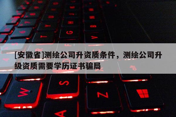 [安徽省]測繪公司升資質條件，測繪公司升級資質需要學歷證書騙局